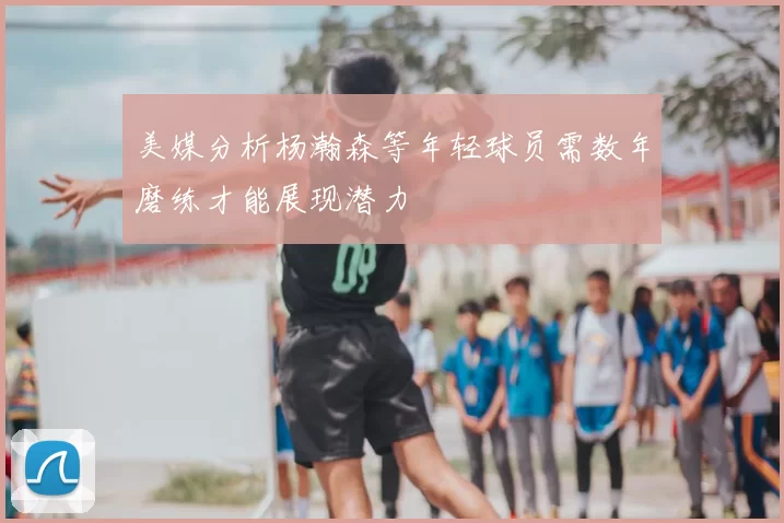 美媒分析杨瀚森等年轻球员需数年磨练才能展现潜力