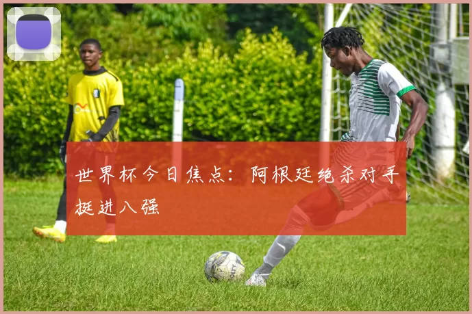 世界杯今日焦点：阿根廷绝杀对手挺进八强
